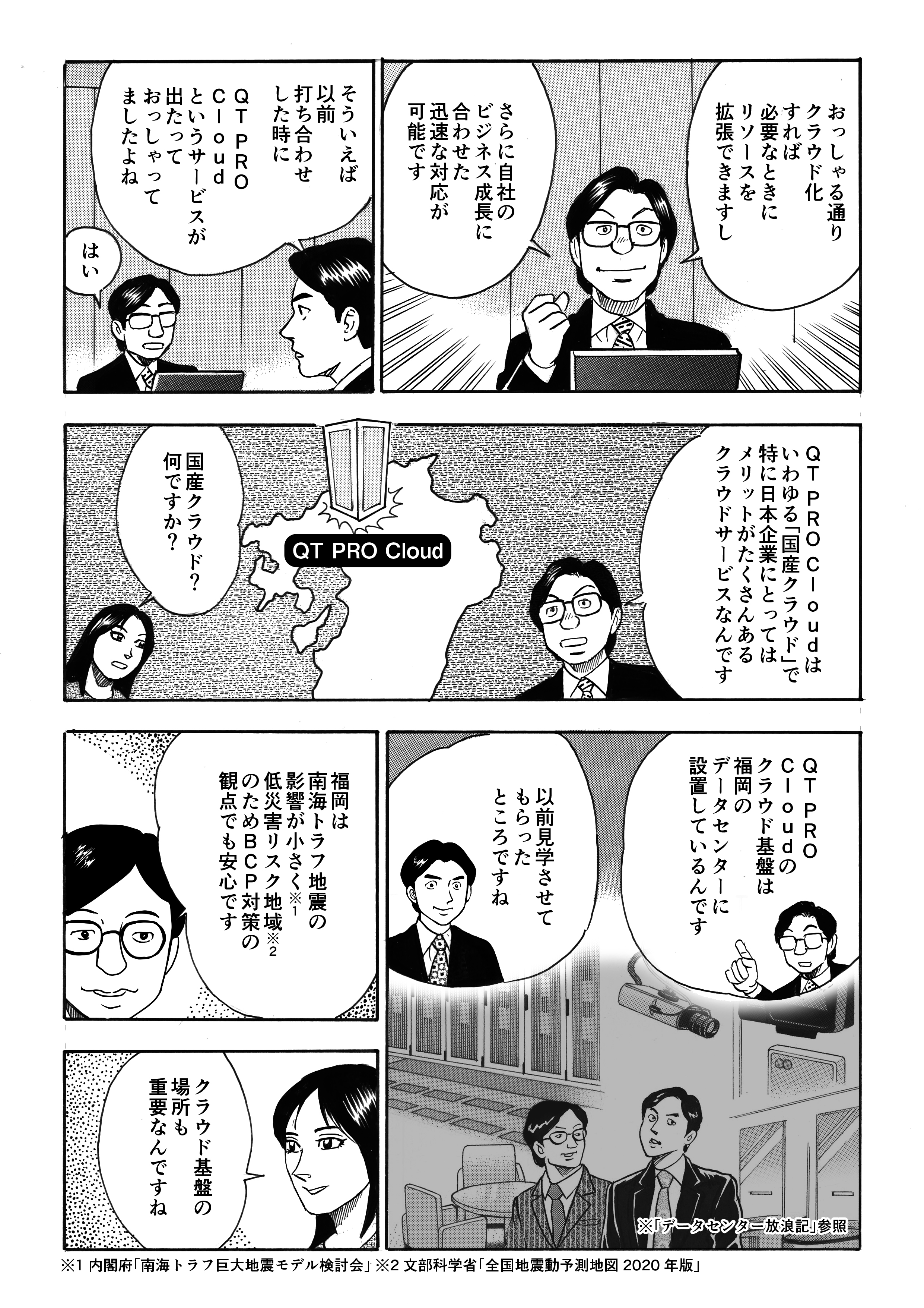 QT PROは加奈恵の悩みを聞き、それならばリソースの拡張やビジネスの成長に合わせた迅速な対応が可能なクラウドが最適であると断言する。以前の打合せの際、QT PRO Cloudというサービスの話をしていたことを思い出した城之内。QT PRO Cloudは、日本企業にとってメリット豊富な国産のクラウドサービスだという。南海トラフ大地震の影響が小さく、低災害リスク地域である福岡のデータセンターにクラウド基盤をおいているQT PRO Cloudは、BCP対策の観点でも安心なのだと。