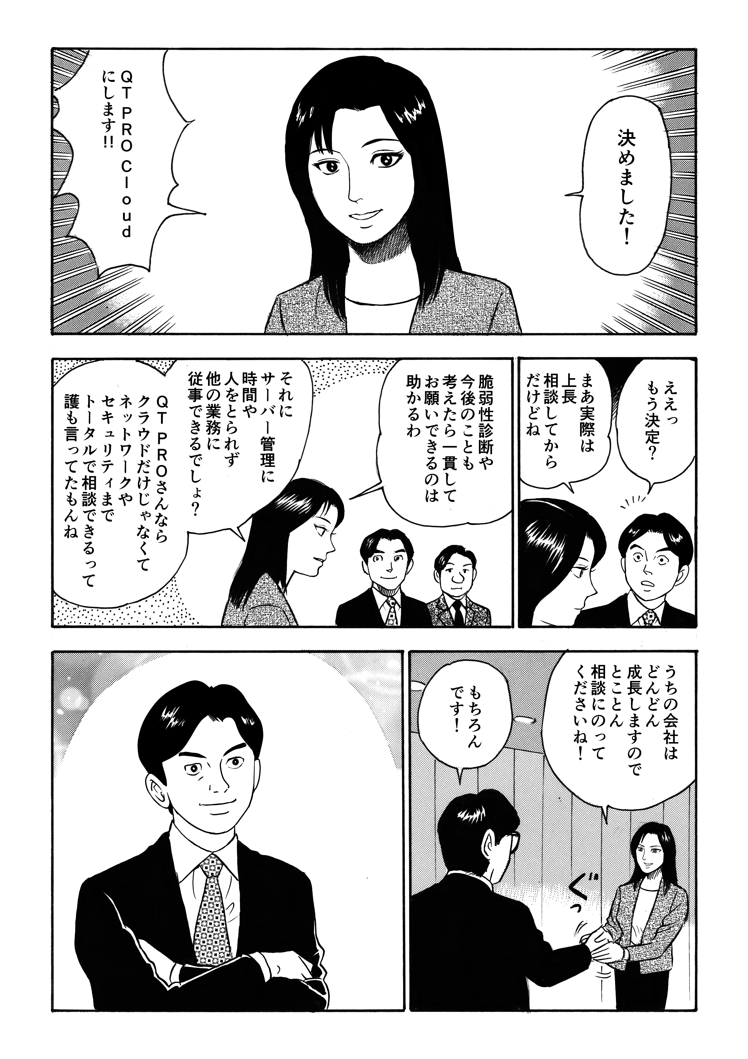 提案に納得した加奈恵は「QT PRO Cloud」の導入を決意する。実際は会社に相談してからにはなるが、その他のサービスや今後のことを考えると一貫して任せられることを魅力に感じた加奈恵。「サーバー管理に時間や人を取られず、他の業務に集中できるし」と。「うちの会社はどんどん成長するので、とことん相談に乗ってください」と加奈恵はQT PROと固い握手をしたのだった!
