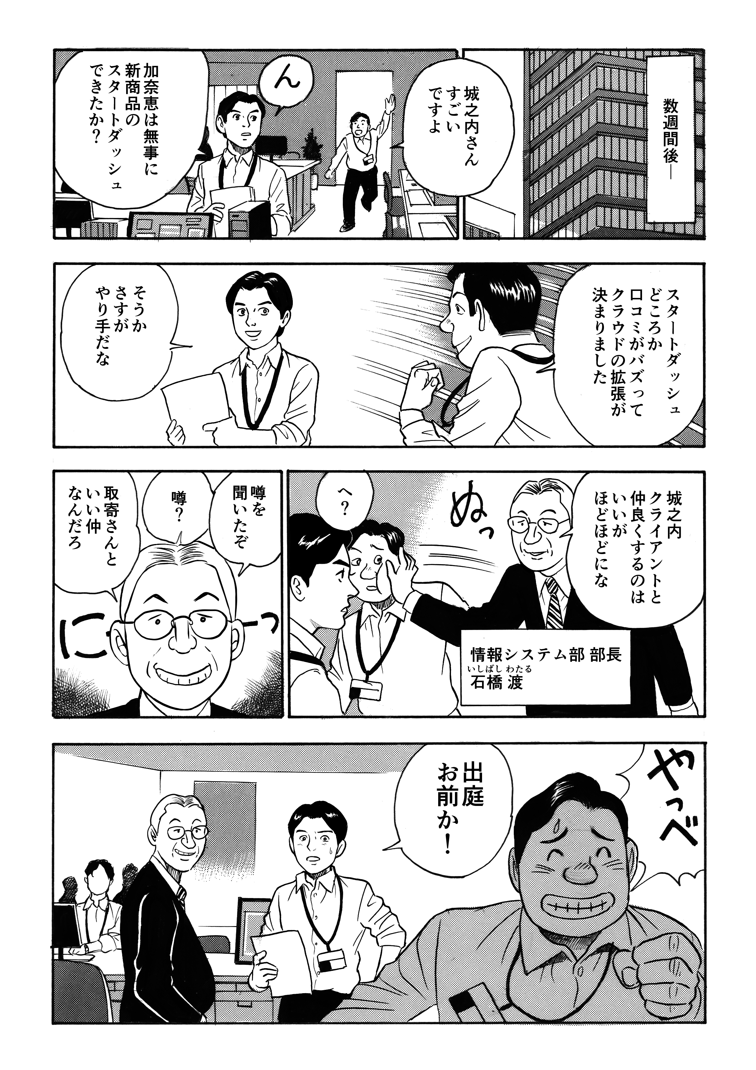 数週間後、「すごいですよ!」と駆け寄ってきた出庭。加奈恵のプロジェクトの新商品は大成功を収め、クラウドの拡張が必要になるほどだった。城之内と加奈恵の仲を部長の石橋が耳にし、「ほどほどにな」と冷やかす。城之内は出庭に「お前か!」と叱るのだった。
