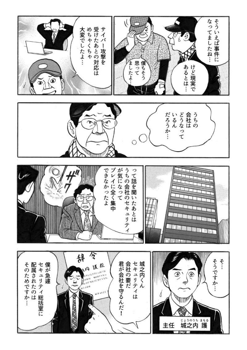 そういえばそんなことが事件になっていたなと思い出す社長 鶴野。サイバー攻撃を受けたあとの対応はものすごく大変だったという。一体うちの会社のセキュリティはどうなっているのだろうと不安に駆られた鶴野は、データセンター導入の立役者・主任 城之内をセキュリティ総括室に異動させ、セキュリティ対策の見直しを命じる。