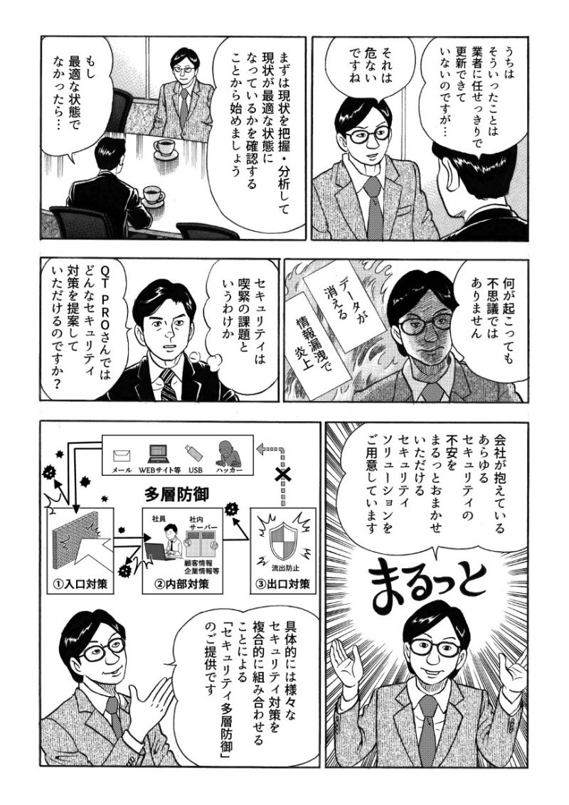 城之内の会社では、セキュリティは業者に任せきりだというのを聞き、QT PROはそれは危ないと指摘する。まずは現状の把握・分析をし最適な状態かを確認するのが先決だという。もし最適な状態でなければ、データが消失したり、情報漏洩で炎上したりする可能性がありセキュリティは喫緊の課題であることを認識した城之内。QT PROでは、様々なセキュリティ対策を複合的に組み合わせた「セキュリティ多層防御」の提供が可能であり、これによりあらゆるセキュリティの不安をまるっとお任せできるという。