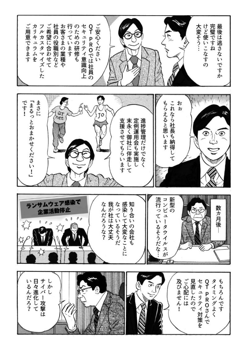 完璧なソリューションに城之内は感心するも、使いこなすのが大変そうだと漏らす。QT PROでは社員のセキュリティ研修をはじめ、進捗管理だけでなく定例運用会も実施し、末永く伴走してくれるという。安心してQT PROのセキュリティ対策サービスを導入して数か月後、新たなランサムウェア被害のニュースが流れ、城之内は社長から新型コンピューターウイルスについて尋ねられる。自信をもって大丈夫だと答えるも、社長はサイバー攻撃の進化を心配する。