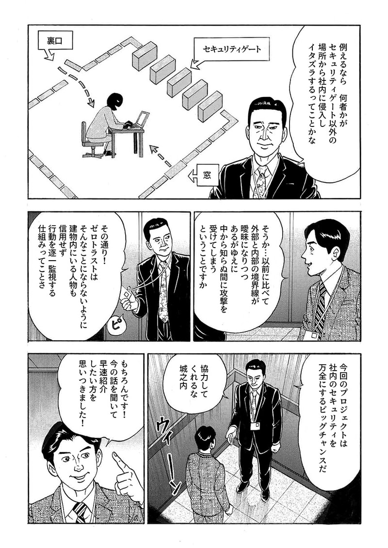 以前と比べ、外部と内部の境界線があいまいになり、中から知らぬうちに攻撃を受けてしまう可能性があることを知る係長城之内。続けて部長 信川は、建物内にいる人物を信用せず、行動を逐一監視する仕組みこそゼロトラストであり、これからゼロトラストが実現すればセキュリティを万全にすることができると語り、城之内に協力を要請する。城之内の脳裏にはある人物が浮かび、ぜひ信川に紹介したい人がいると告げる。