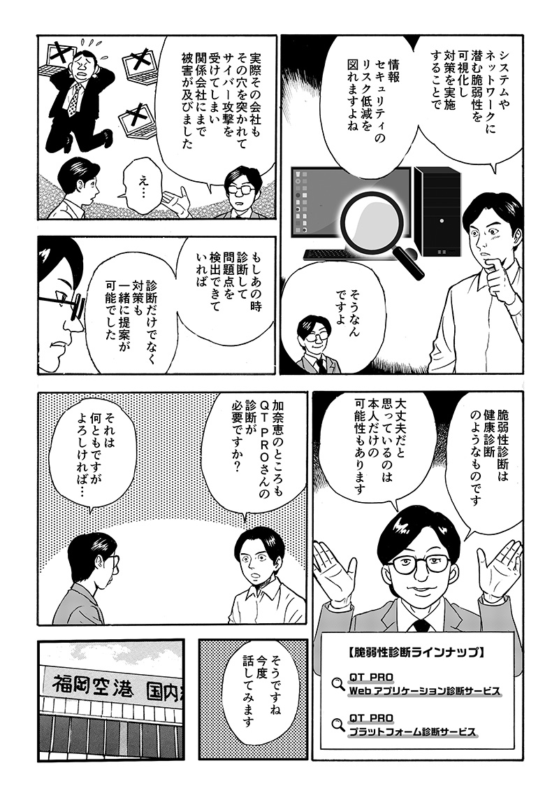 結果、その会社はシステムの脆弱性を突かれたサイバー攻撃を受け、関係会社にまで被害が及ぶ結果となった。事前にシステムやネットワークに潜む脆弱性を可視化し、対処していればサイバー攻撃によるリスクを未然に防ぐことができたのだ。「脆弱性診断」の重要性を知った城之内は、加奈恵に助言することを決意したのだった。