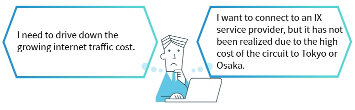 I need to drive down the growing internet traffic cost. I want to connect an IX service provider, but it has not been realized due to the high cost of the circuit to Tokyo or Osaka.