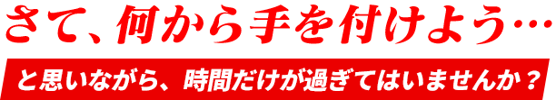 さて、何から手を付けよう・・・と思いながら、時間だけが過ぎてはいませんか？