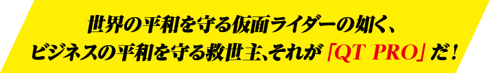 世界の平和を守る仮面ライダーの如く、ビジネスの平和を守る救世主、それが「QT PRO」だ！