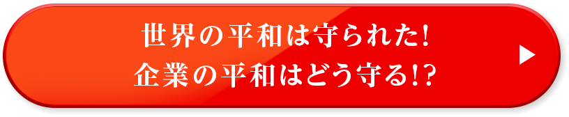 世界の平和は守られた！企業の平和はどう守る！？