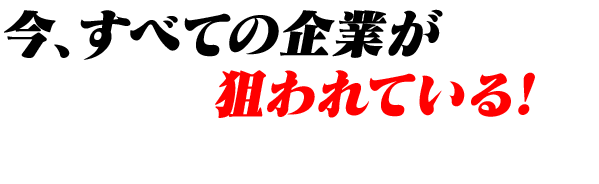 今、すべての企業が狙われている！